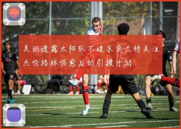 美记透露太阳队不追求莫兰特关注杰伦格林伤愈后的引援计划