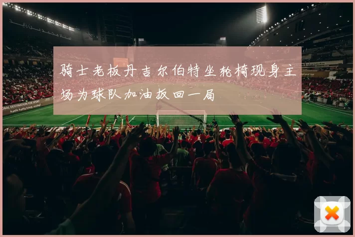 骑士老板丹吉尔伯特坐轮椅现身主场为球队加油扳回一局