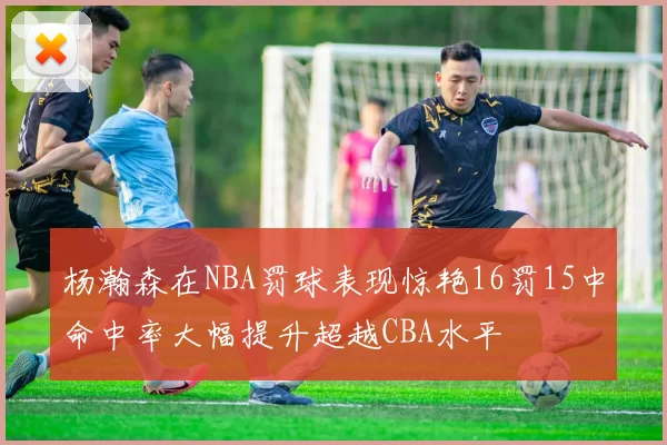 杨瀚森在NBA罚球表现惊艳16罚15中命中率大幅提升超越CBA水平
