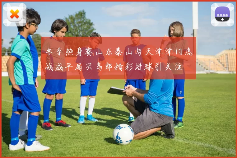 冬季热身赛山东泰山与天津津门虎战成平局买乌郎精彩进球引关注