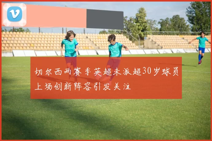 切尔西两赛季英超未派超30岁球员上场创新阵容引发关注