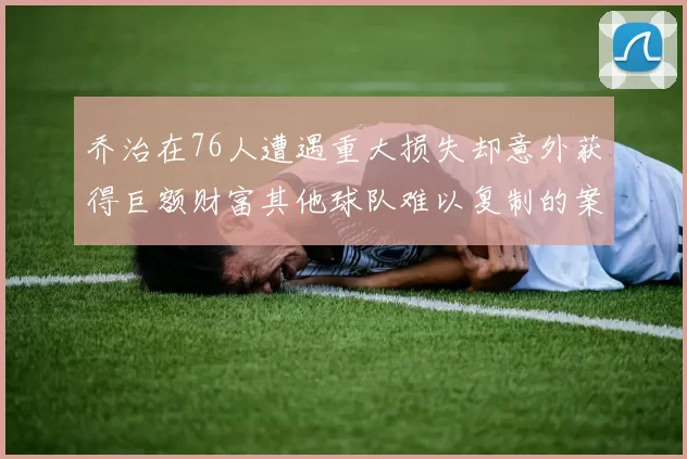乔治在76人遭遇重大损失却意外获得巨额财富其他球队难以复制的案例