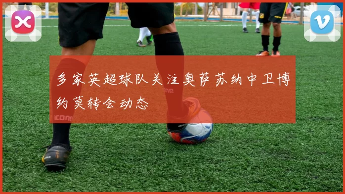 多家英超球队关注奥萨苏纳中卫博约莫转会动态