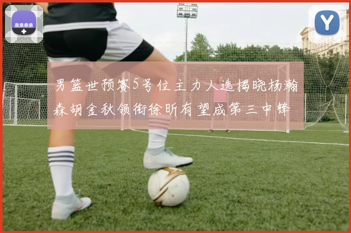 男篮世预赛5号位主力人选揭晓杨瀚森胡金秋领衔徐昕有望成第三中锋