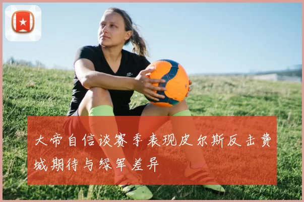 大帝自信谈赛季表现皮尔斯反击费城期待与绿军差异