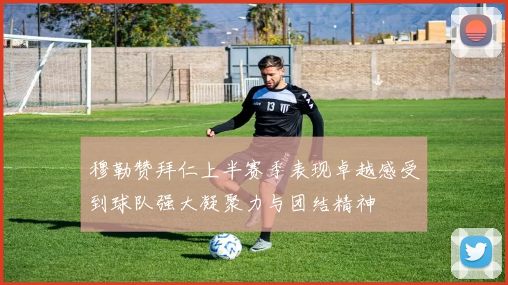 穆勒赞拜仁上半赛季表现卓越感受到球队强大凝聚力与团结精神